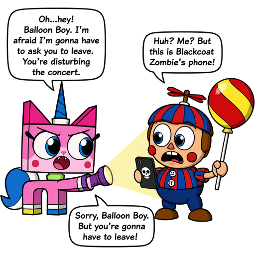cartoon crossover comic (unikitty arrives and shines her flashlight on balloon boy) unikitty: Oh...hey! balloon boy. I'm afraid I'm gonna have to ask you to leave. You're disturbing the concert. balloon boy: Huh? Me? But this is blackcoat zombie's phone! unikitty:Sorry, balloon boy. But you're gonna have to leave!