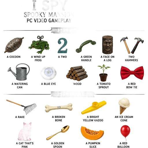 I spy spooky mansion pc video game gameplay tool shed i spy riddle I spy a cocoon, a wind up frog, a two, a green handle, a face on a log: two hammers, a watering can, a blue eye,
wood, a tomato sprout, and a red bow tie. i spy riddle 2 i spy a rake, a broken bone, a bright yellow kazoo, an ice cream cone: a cat that's pink, a golden spoon, a pumpkin slice, and a red balloon.