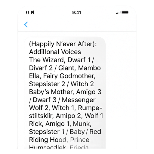(Happily N’ever After): Additional Voices, The Wizard, Dwarf 1 / Dwarf 2/ Giant, Mambo, Ella, Fairy Godmother, Stepsister 2 / Witch 2/ Baby's Mother, Amigo 3/ Dwarf 3 / Messenger / Wolf 2, Witch 1, Rumpelstiltskin, Amigo 2, Wolf 1, Rick, Amigo 1, Munk, Stepsister 1/ Baby/ Red Riding Hood, Prince Humperdink, Frieda